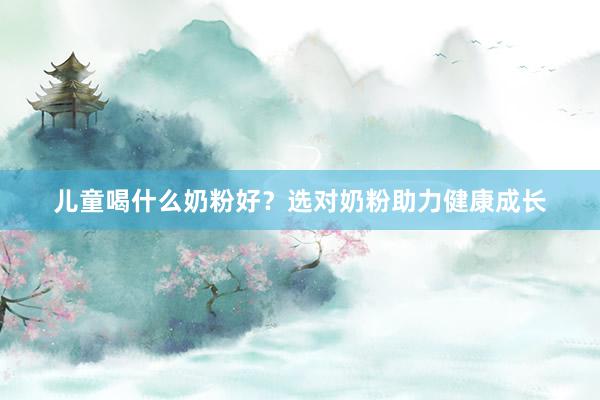 儿童喝什么奶粉好？选对奶粉助力健康成长