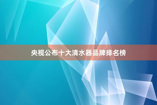 央视公布十大清水器品牌排名榜