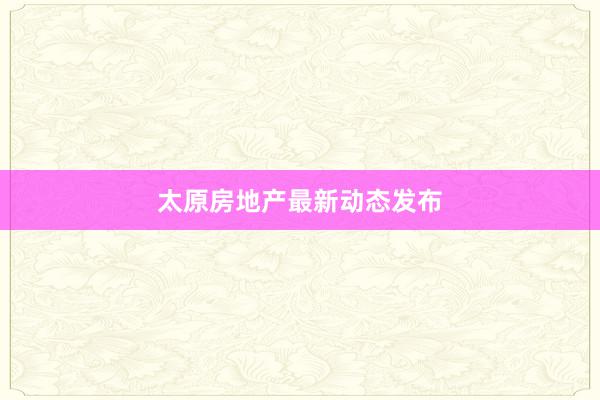 太原房地产最新动态发布